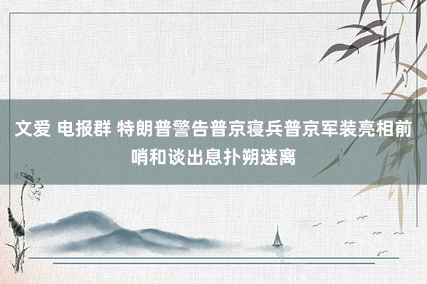 文爱 电报群 特朗普警告普京寝兵普京军装亮相前哨和谈出息扑朔迷离
