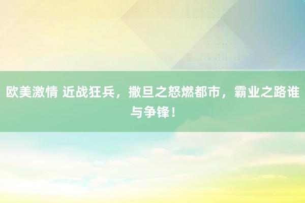 欧美激情 近战狂兵，撒旦之怒燃都市，霸业之路谁与争锋！
