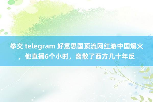 拳交 telegram 好意思国顶流网红游中国爆火，他直播6个小时，离散了西方几十年反