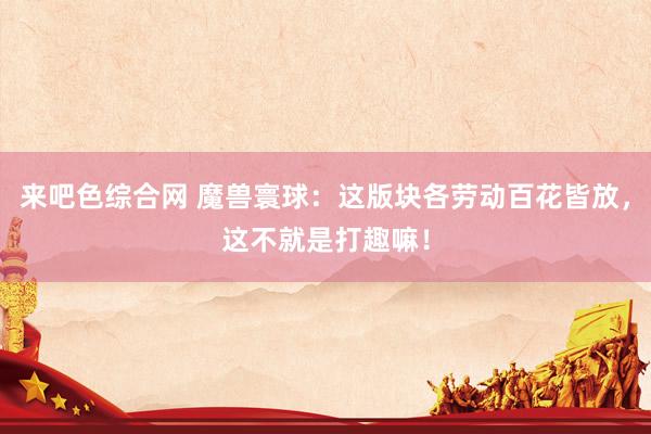 来吧色综合网 魔兽寰球：这版块各劳动百花皆放，这不就是打趣嘛！