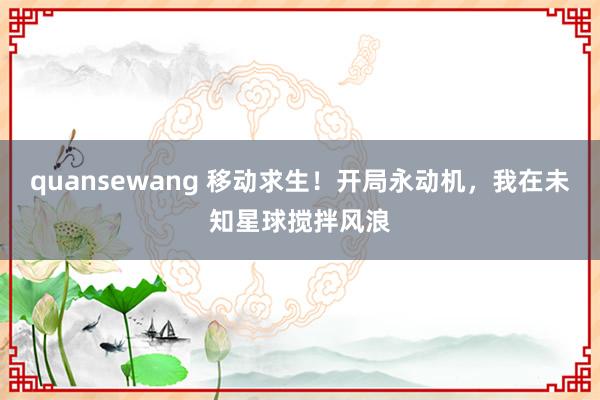 quansewang 移动求生！开局永动机，我在未知星球搅拌风浪