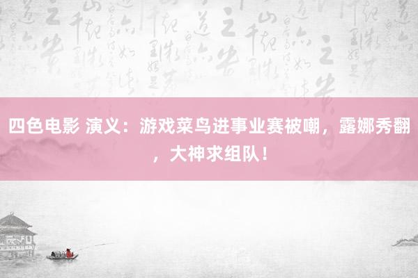 四色电影 演义：游戏菜鸟进事业赛被嘲，露娜秀翻，大神求组队！