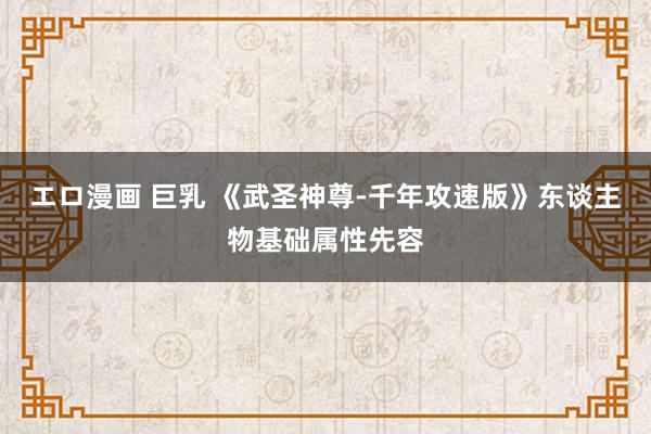 エロ漫画 巨乳 《武圣神尊-千年攻速版》东谈主物基础属性先容