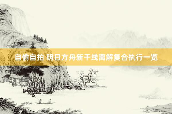 自偷自拍 明日方舟新干线离解复合执行一览