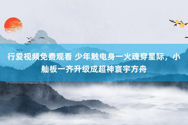 行爱视频免费观看 少年触电身一火魂穿星际，小舢板一齐升级成超神寰宇方舟