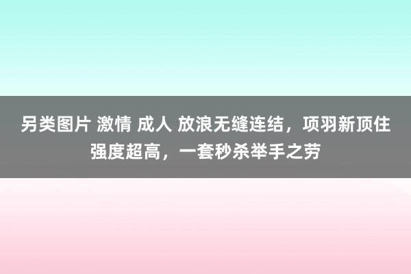 另类图片 激情 成人 放浪无缝连结，项羽新顶住强度超高，一套秒杀举手之劳