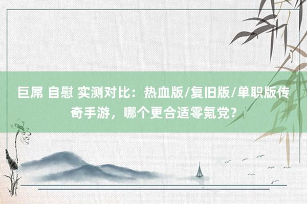 巨屌 自慰 实测对比：热血版/复旧版/单职版传奇手游，哪个更合适零氪党？
