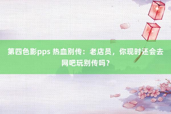 第四色影pps 热血别传：老店员，你现时还会去网吧玩别传吗？
