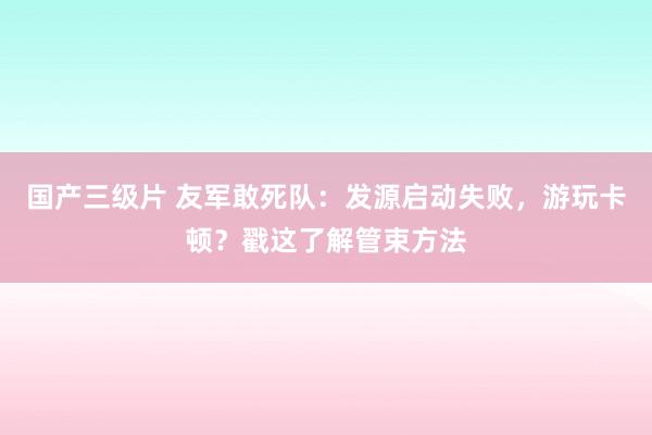 国产三级片 友军敢死队：发源启动失败，游玩卡顿？戳这了解管束方法