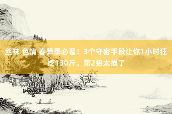 丝袜 色情 春笋季必看！3个守密手段让你1小时狂挖130斤。第2招太损了