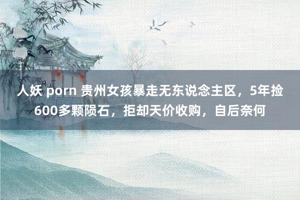 人妖 porn 贵州女孩暴走无东说念主区，5年捡600多颗陨石，拒却天价收购，自后奈何