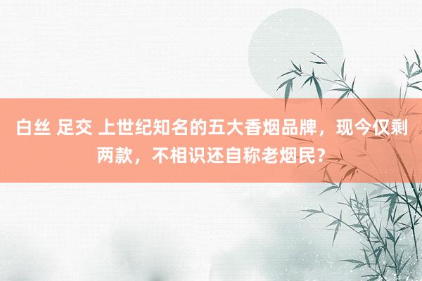 白丝 足交 上世纪知名的五大香烟品牌，现今仅剩两款，不相识还自称老烟民？