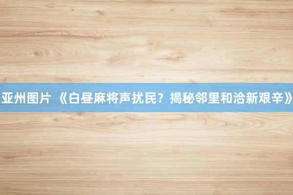 亚州图片 《白昼麻将声扰民？揭秘邻里和洽新艰辛》