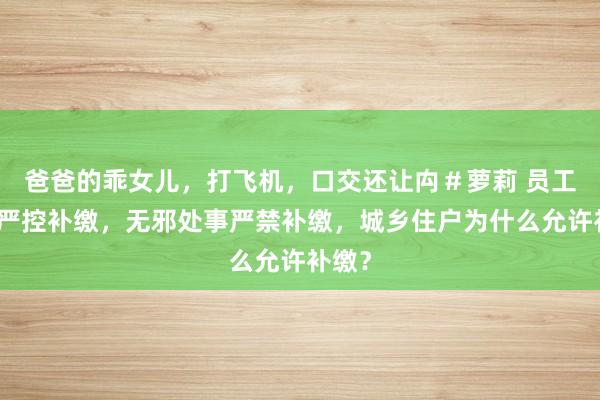 爸爸的乖女儿，打飞机，口交还让禸＃萝莉 员工养老严控补缴，无邪处事严禁补缴，城乡住户为什么允许补缴？