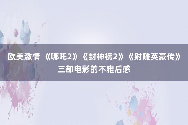 欧美激情 《哪吒2》《封神榜2》《射雕英豪传》三部电影的不雅后感
