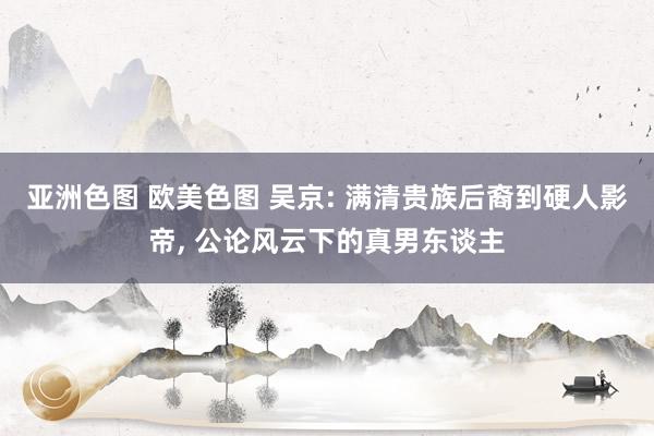 亚洲色图 欧美色图 吴京: 满清贵族后裔到硬人影帝, 公论风云下的真男东谈主