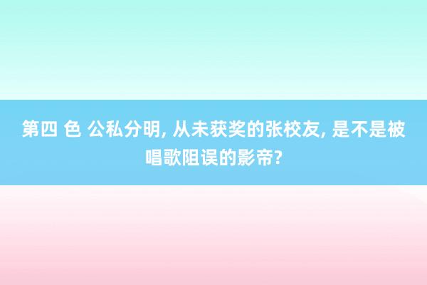 第四 色 公私分明, 从未获奖的张校友, 是不是被唱歌阻误的影帝?
