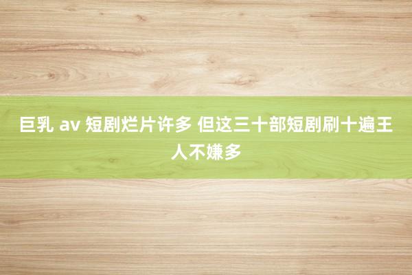 巨乳 av 短剧烂片许多 但这三十部短剧刷十遍王人不嫌多