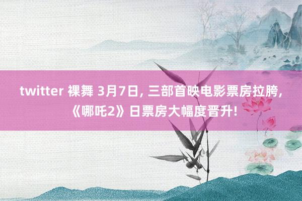 twitter 裸舞 3月7日, 三部首映电影票房拉胯, 《哪吒2》日票房大幅度晋升!