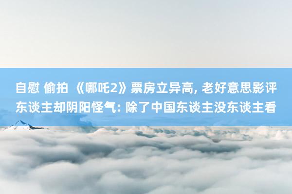 自慰 偷拍 《哪吒2》票房立异高, 老好意思影评东谈主却阴阳怪气: 除了中国东谈主没东谈主看