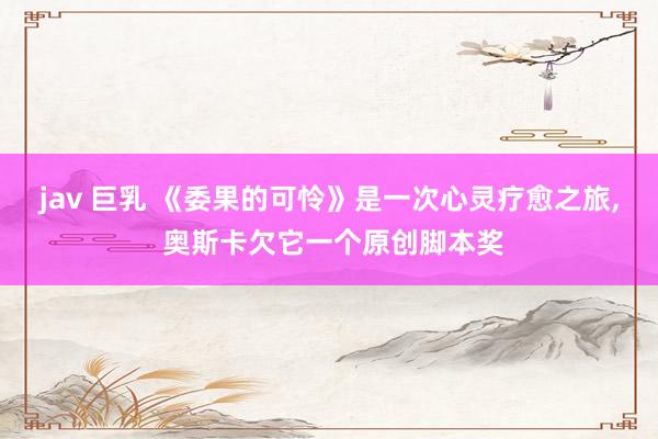 jav 巨乳 《委果的可怜》是一次心灵疗愈之旅, 奥斯卡欠它一个原创脚本奖