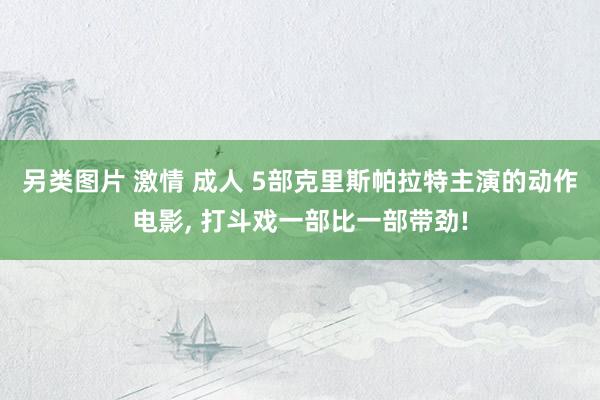 另类图片 激情 成人 5部克里斯帕拉特主演的动作电影, 打斗戏一部比一部带劲!