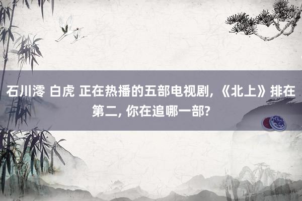 石川澪 白虎 正在热播的五部电视剧, 《北上》排在第二, 你在追哪一部?