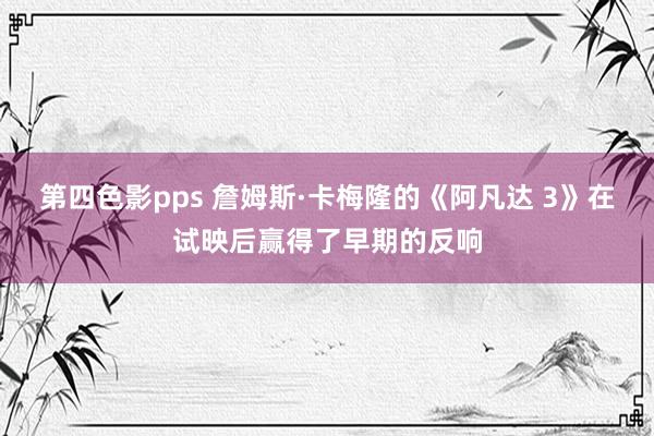 第四色影pps 詹姆斯·卡梅隆的《阿凡达 3》在试映后赢得了早期的反响
