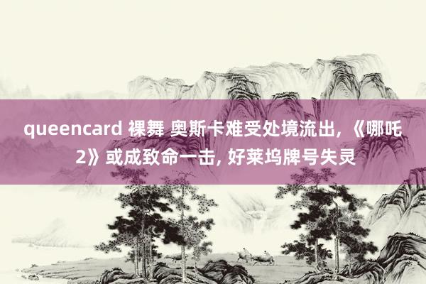 queencard 裸舞 奥斯卡难受处境流出, 《哪吒 2》或成致命一击, 好莱坞牌号失灵