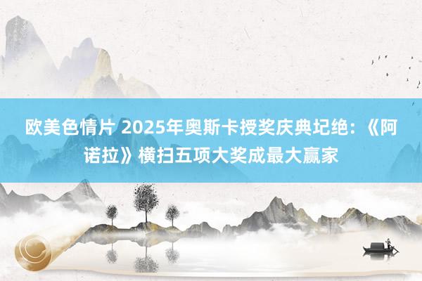 欧美色情片 2025年奥斯卡授奖庆典圮绝: 《阿诺拉》横扫五项大奖成最大赢家
