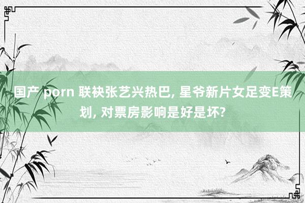 国产 porn 联袂张艺兴热巴, 星爷新片女足变E策划, 对票房影响是好是坏?