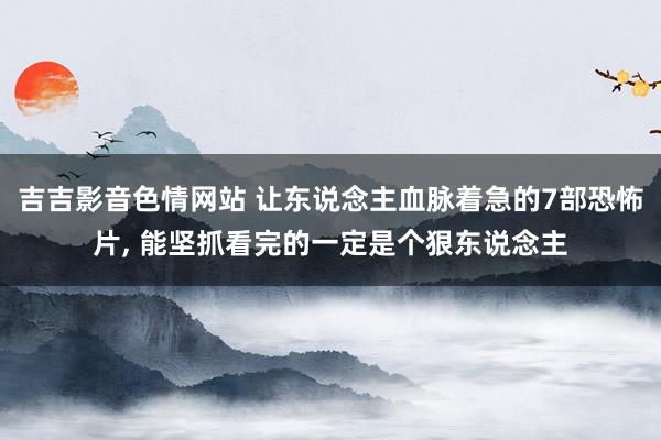 吉吉影音色情网站 让东说念主血脉着急的7部恐怖片, 能坚抓看完的一定是个狠东说念主
