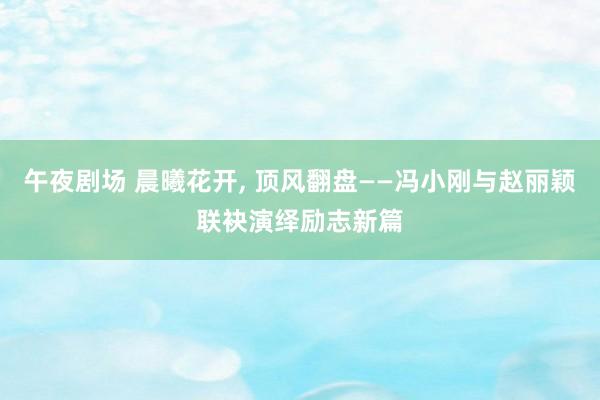 午夜剧场 晨曦花开, 顶风翻盘——冯小刚与赵丽颖联袂演绎励志新篇