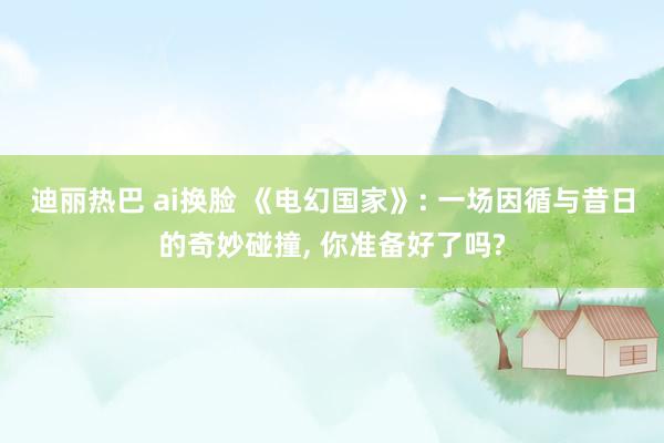 迪丽热巴 ai换脸 《电幻国家》: 一场因循与昔日的奇妙碰撞, 你准备好了吗?