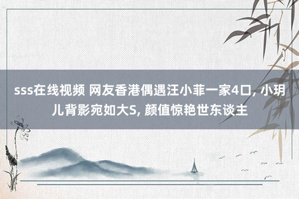 sss在线视频 网友香港偶遇汪小菲一家4口, 小玥儿背影宛如大S, 颜值惊艳世东谈主