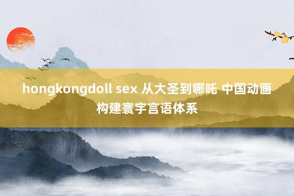 hongkongdoll sex 从大圣到哪吒 中国动画构建寰宇言语体系