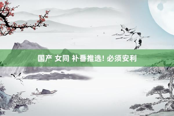 国产 女同 补番推选! 必须安利