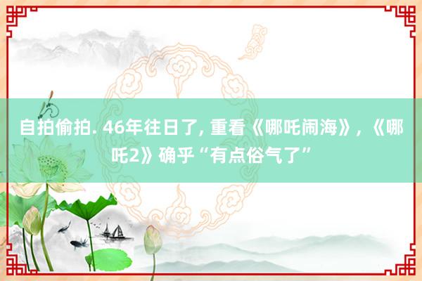 自拍偷拍. 46年往日了, 重看《哪吒闹海》, 《哪吒2》确乎“有点俗气了”
