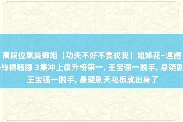 高段位氣質御姐【功夫不好不要找我】姐妹花~連體絲襪~大奶晃動~絲襪騷腳 3集冲上飙升榜第一, 王宝强一脱手, 悬疑剧天花板就出身了