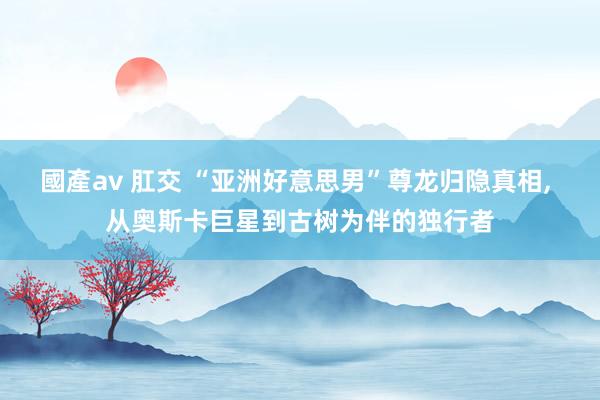 國產av 肛交 “亚洲好意思男”尊龙归隐真相, 从奥斯卡巨星到古树为伴的独行者