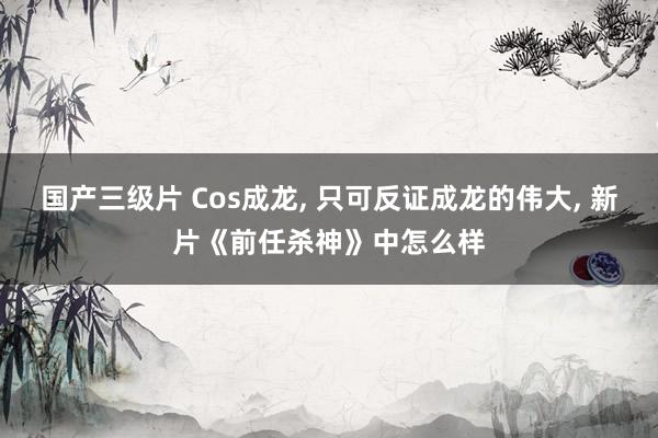 国产三级片 Cos成龙, 只可反证成龙的伟大, 新片《前任杀神》中怎么样