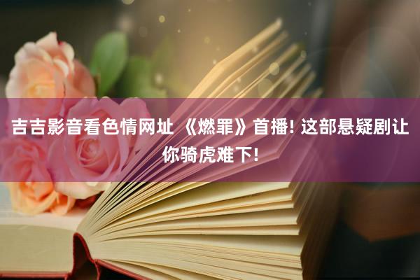 吉吉影音看色情网址 《燃罪》首播! 这部悬疑剧让你骑虎难下!