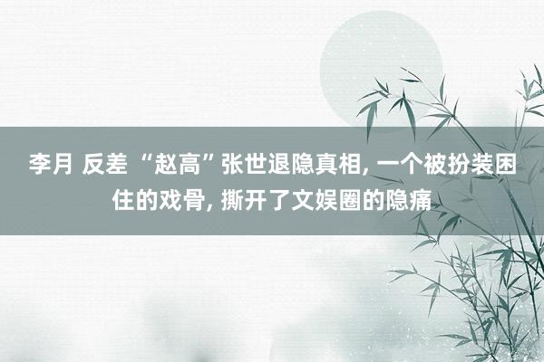 李月 反差 “赵高”张世退隐真相, 一个被扮装困住的戏骨, 撕开了文娱圈的隐痛