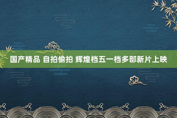 国产精品 自拍偷拍 辉煌档五一档多部新片上映