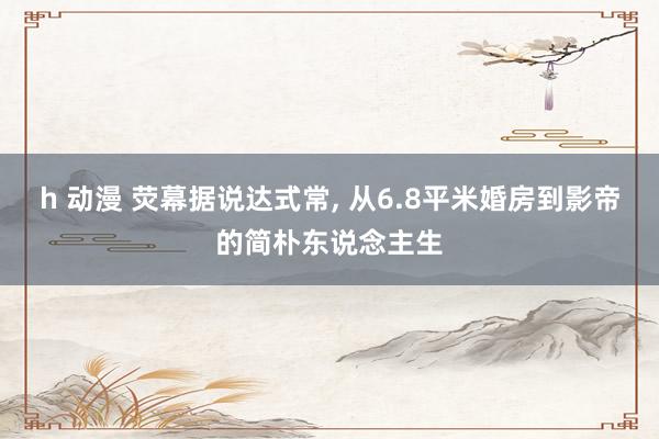 h 动漫 荧幕据说达式常, 从6.8平米婚房到影帝的简朴东说念主生