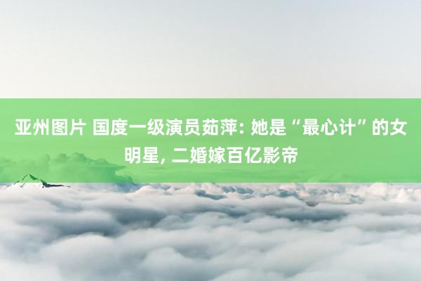 亚州图片 国度一级演员茹萍: 她是“最心计”的女明星, 二婚嫁百亿影帝