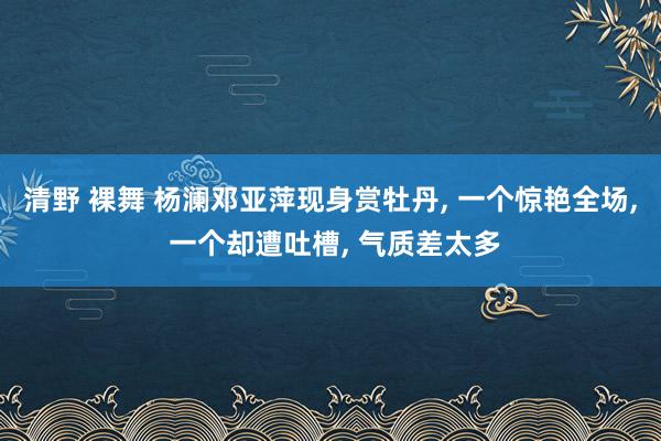 清野 裸舞 杨澜邓亚萍现身赏牡丹, 一个惊艳全场, 一个却遭吐槽, 气质差太多