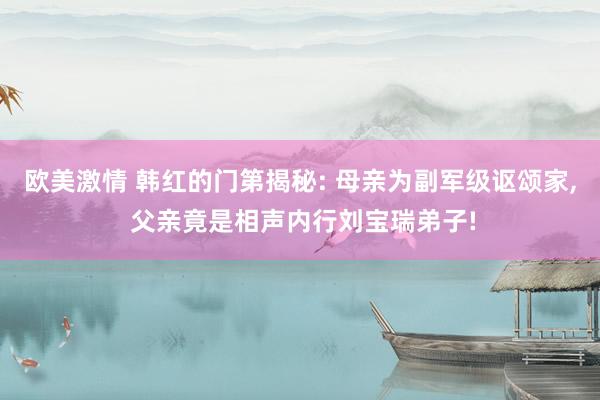欧美激情 韩红的门第揭秘: 母亲为副军级讴颂家, 父亲竟是相声内行刘宝瑞弟子!