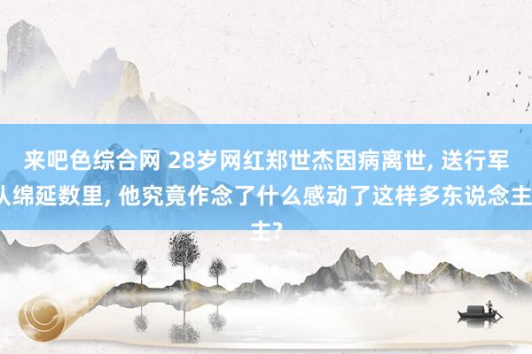 来吧色综合网 28岁网红郑世杰因病离世, 送行军队绵延数里, 他究竟作念了什么感动了这样多东说念主?