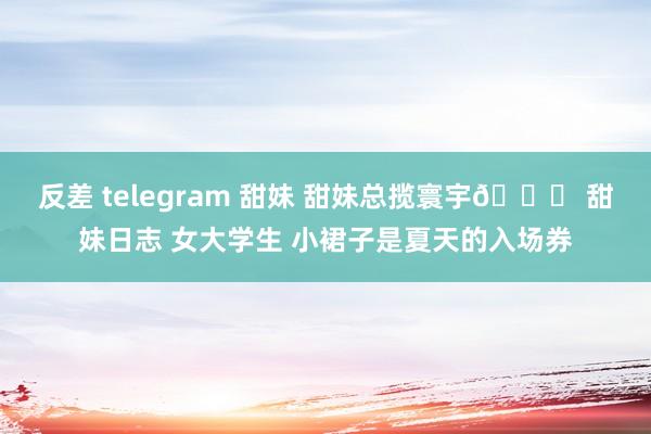 反差 telegram 甜妹 甜妹总揽寰宇🎀 甜妹日志 女大学生 小裙子是夏天的入场券